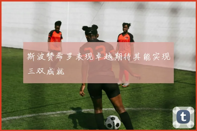 斯波赞希罗表现卓越期待其能实现三双成就
