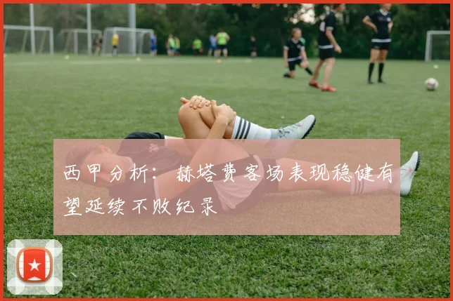 西甲分析：赫塔费客场表现稳健有望延续不败纪录