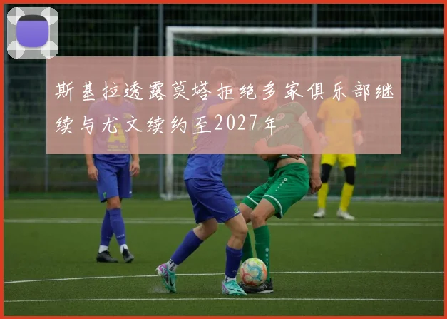 斯基拉透露莫塔拒绝多家俱乐部继续与尤文续约至2027年