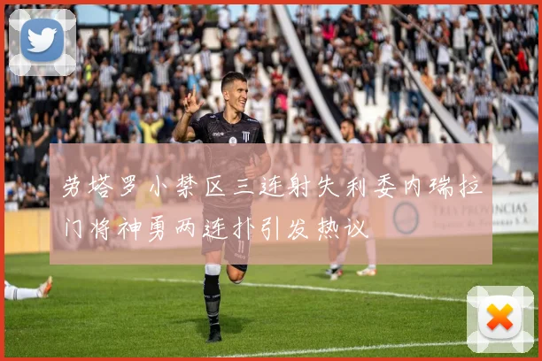 劳塔罗小禁区三连射失利委内瑞拉门将神勇两连扑引发热议