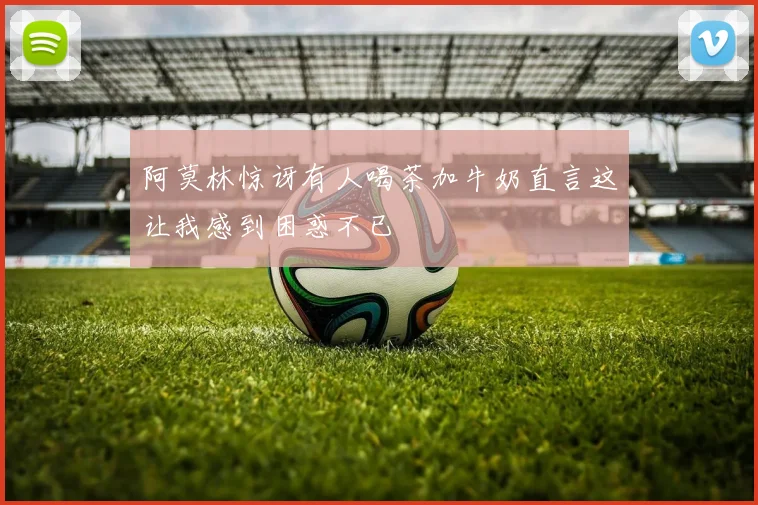 阿莫林惊讶有人喝茶加牛奶直言这让我感到困惑不已