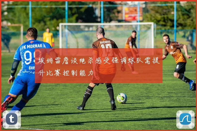 埃姆雷詹谈绝杀感受强调球队需提升比赛控制能力