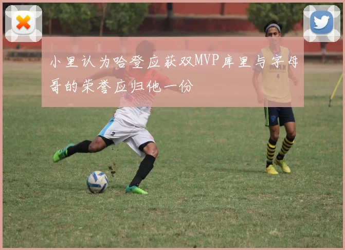 小里认为哈登应获双MVP库里与字母哥的荣誉应归他一份