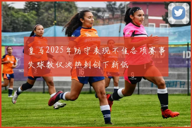 皇马2025年防守表现不佳各项赛事失球数仅次热刺创下新低