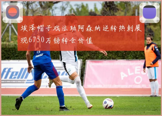 埃泽帽子戏法助阿森纳逆转热刺展现6750万镑转会价值