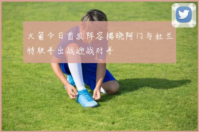 火箭今日首发阵容揭晓阿门与杜兰特联手出战迎战对手