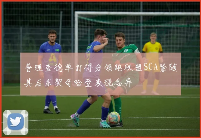 普理查德单打得分领跑联盟SGA紧随其后东契奇哈登表现各异
