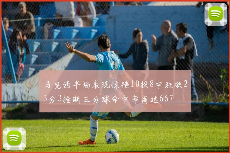 马克西半场表现惊艳10投8中狂砍23分3抢断三分球命中率高达667