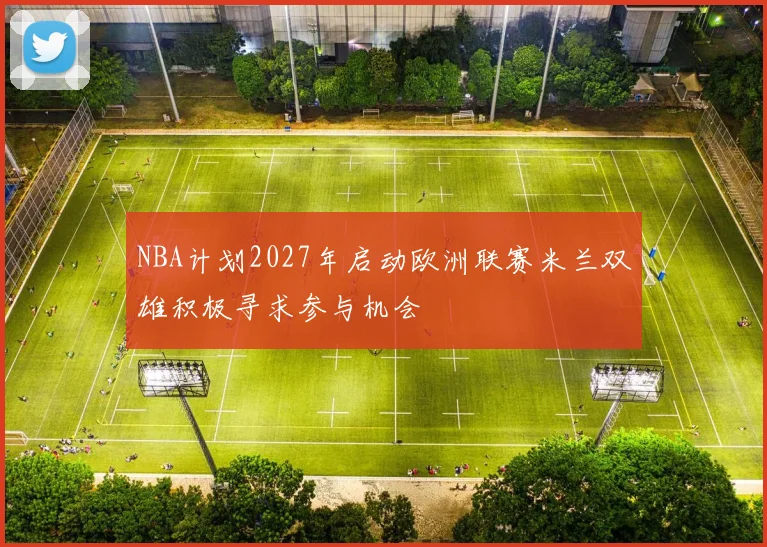 NBA计划2027年启动欧洲联赛米兰双雄积极寻求参与机会