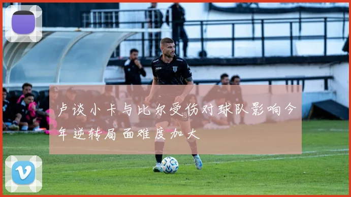 卢谈小卡与比尔受伤对球队影响今年逆转局面难度加大