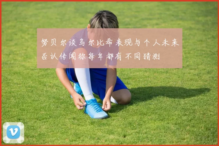 努贝尔谈乌尔比希表现与个人未来否认传闻称每年都有不同猜测