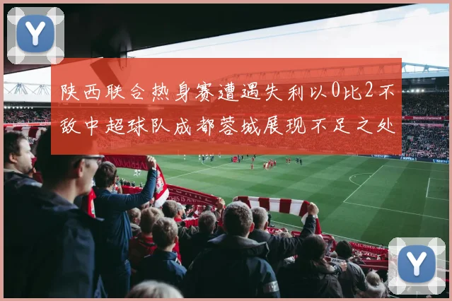 陕西联合热身赛遭遇失利以0比2不敌中超球队成都蓉城展现不足之处
