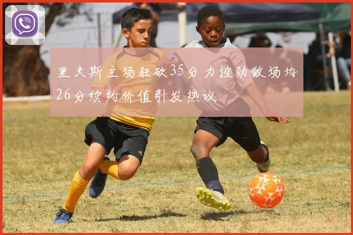 里夫斯主场狂砍35分力挫劲敌场均26分续约价值引发热议