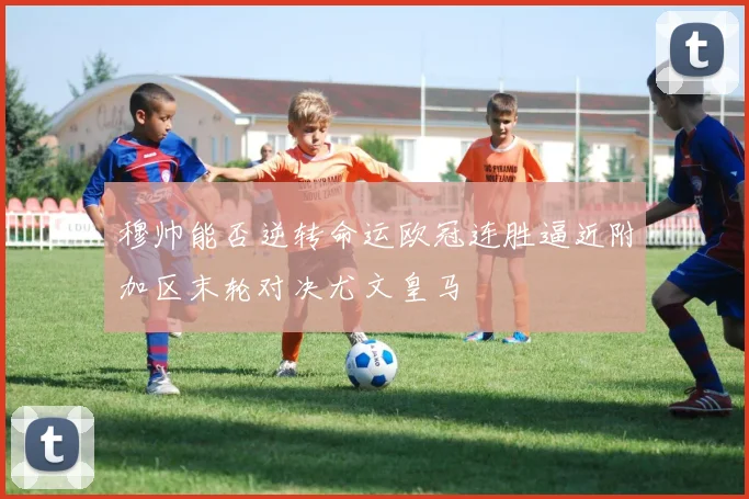 穆帅能否逆转命运欧冠连胜逼近附加区末轮对决尤文皇马