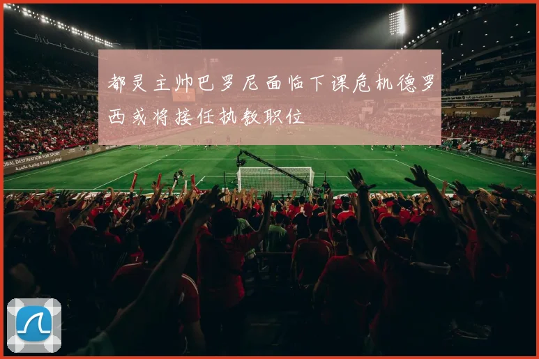 都灵主帅巴罗尼面临下课危机德罗西或将接任执教职位