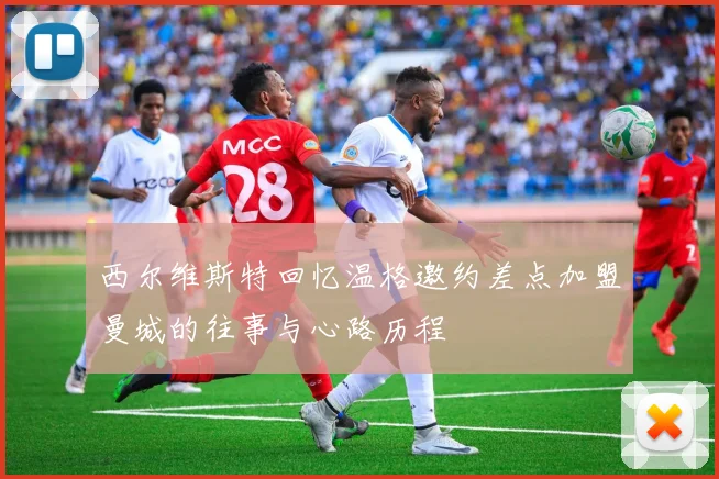 西尔维斯特回忆温格邀约差点加盟曼城的往事与心路历程