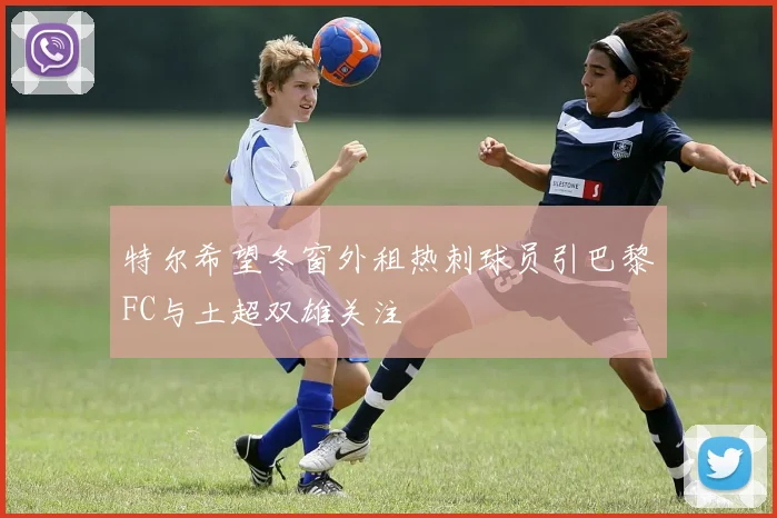 特尔希望冬窗外租热刺球员引巴黎FC与土超双雄关注
