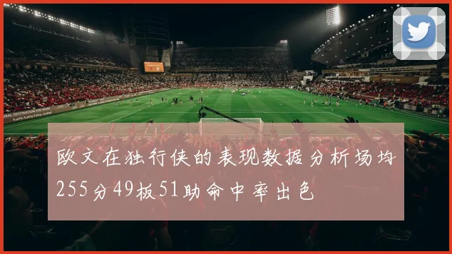 欧文在独行侠的表现数据分析场均255分49板51助命中率出色