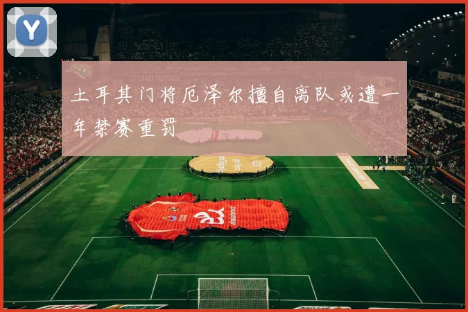 土耳其门将厄泽尔擅自离队或遭一年禁赛重罚