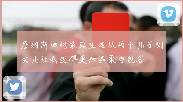 詹姆斯回忆家庭生活从两个儿子到女儿让我变得更加温柔与包容